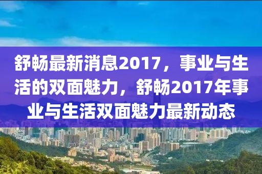 舒暢最新消息2017，事業(yè)與生活的雙面魅力，舒暢2017年事業(yè)與生活雙面魅力最新動(dòng)態(tài)