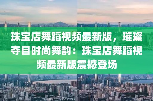 珠寶店舞蹈視頻最新版，璀璨奪目時尚舞韻：珠寶店舞蹈視頻最新版震撼登場