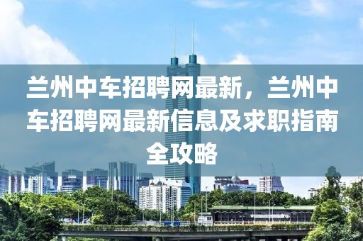 蘭州中車招聘網(wǎng)最新，蘭州中車招聘網(wǎng)最新信息及求職指南全攻略