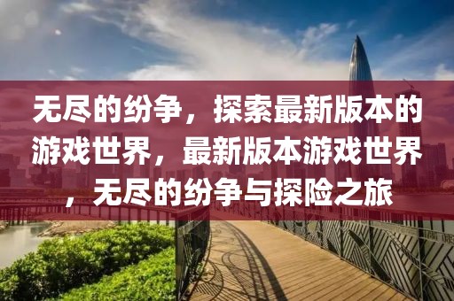 無盡的紛爭，探索最新版本的游戲世界，最新版本游戲世界，無盡的紛爭與探險之旅