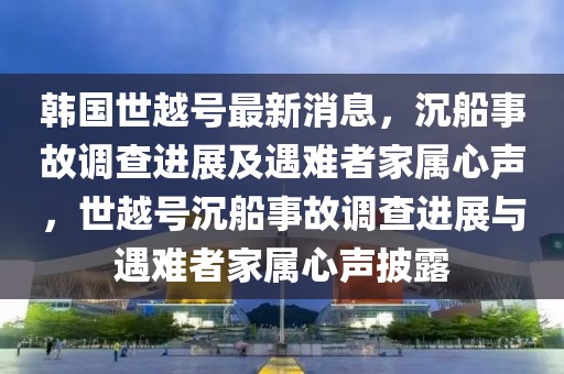 韓國世越號最新消息，沉船事故調(diào)查進(jìn)展及遇難者家屬心聲，世越號沉船事故調(diào)查進(jìn)展與遇難者家屬心聲披露
