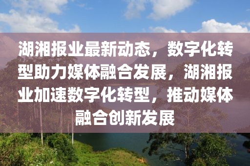 湖湘報業(yè)最新動態(tài)，數字化轉型助力媒體融合發(fā)展，湖湘報業(yè)加速數字化轉型，推動媒體融合創(chuàng)新發(fā)展