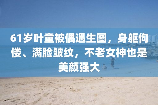 61歲葉童被偶遇生圖，身軀佝僂、滿(mǎn)臉皺紋，不老女神也是美顏強(qiáng)大
