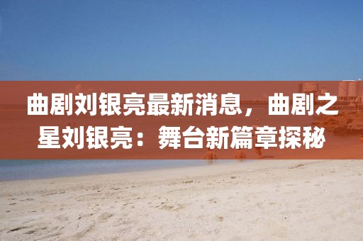 曲劇劉銀亮最新消息，曲劇之星劉銀亮：舞臺(tái)新篇章探秘