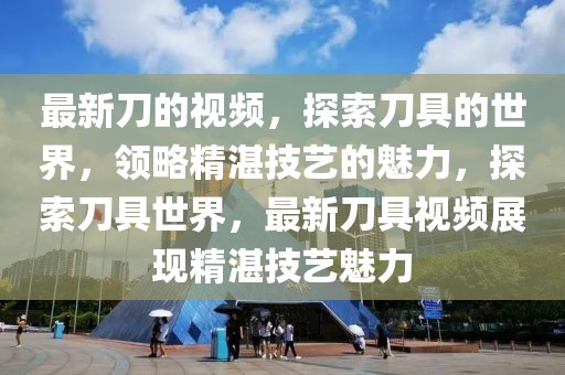 最新刀的視頻，探索刀具的世界，領略精湛技藝的魅力，探索刀具世界，最新刀具視頻展現(xiàn)精湛技藝魅力