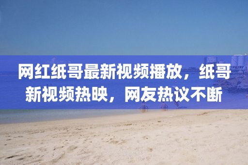 網(wǎng)紅紙哥最新視頻播放，紙哥新視頻熱映，網(wǎng)友熱議不斷