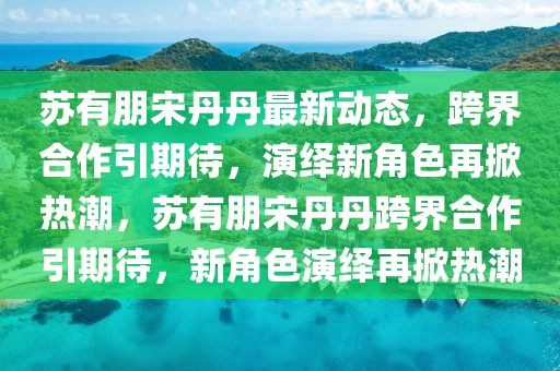 蘇有朋宋丹丹最新動(dòng)態(tài)，跨界合作引期待，演繹新角色再掀熱潮，蘇有朋宋丹丹跨界合作引期待，新角色演繹再掀熱潮