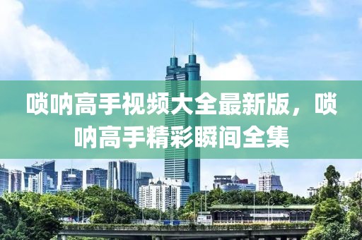 嗩吶高手視頻大全最新版，嗩吶高手精彩瞬間全集