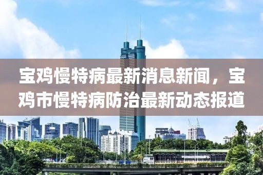 寶雞慢特病最新消息新聞，寶雞市慢特病防治最新動態(tài)報道