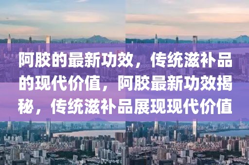 阿膠的最新功效，傳統(tǒng)滋補(bǔ)品的現(xiàn)代價(jià)值，阿膠最新功效揭秘，傳統(tǒng)滋補(bǔ)品展現(xiàn)現(xiàn)代價(jià)值