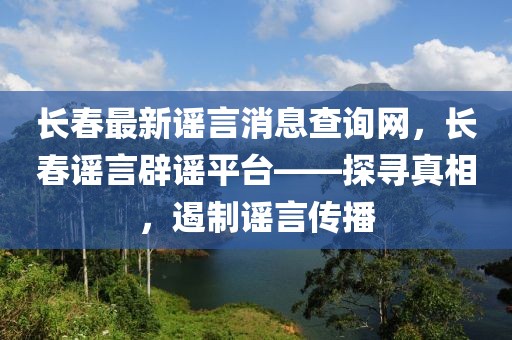 長春最新謠言消息查詢網(wǎng)，長春謠言辟謠平臺——探尋真相，遏制謠言傳播