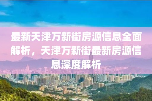 最新天津萬新街房源信息全面解析，天津萬新街最新房源信息深度解析