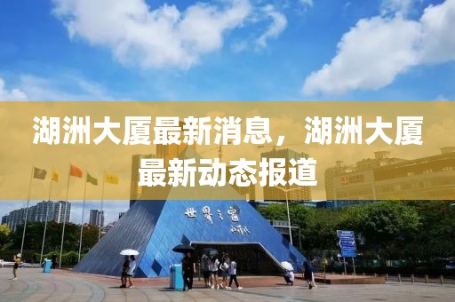 湖洲大廈最新消息，湖洲大廈最新動(dòng)態(tài)報(bào)道