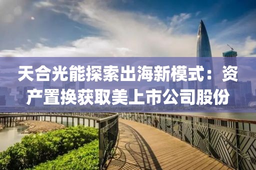 天合光能探索出海新模式：資產(chǎn)置換獲取美上市公司股份