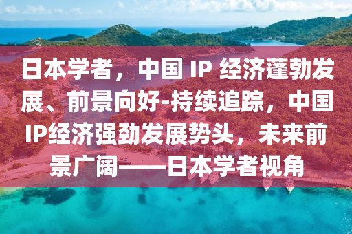 日本學(xué)者，中國 IP 經(jīng)濟(jì)蓬勃發(fā)展、前景向好-持續(xù)追蹤，中國IP經(jīng)濟(jì)強(qiáng)勁發(fā)展勢(shì)頭，未來前景廣闊——日本學(xué)者視角
