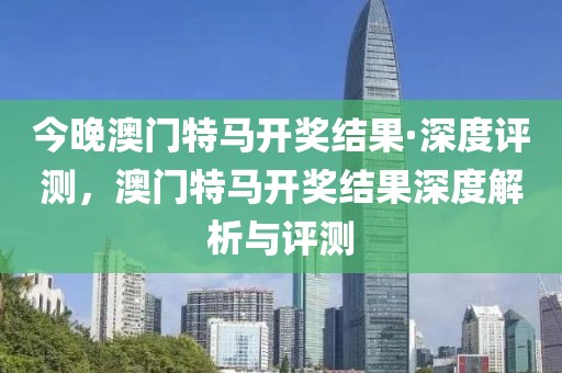 今晚澳門(mén)特馬開(kāi)獎(jiǎng)結(jié)果·深度評(píng)測(cè)，澳門(mén)特馬開(kāi)獎(jiǎng)結(jié)果深度解析與評(píng)測(cè)