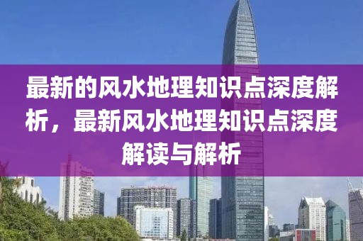 最新的風(fēng)水地理知識點深度解析，最新風(fēng)水地理知識點深度解讀與解析