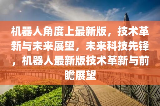 機器人角度上最新版，技術革新與未來展望，未來科技先鋒，機器人最新版技術革新與前瞻展望