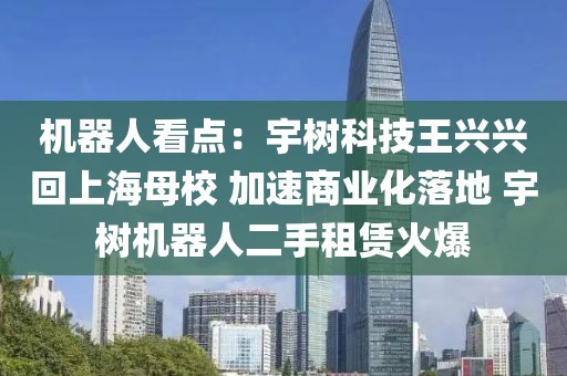 機(jī)器人看點(diǎn)：宇樹科技王興興回上海母校 加速商業(yè)化落地 宇樹機(jī)器人二手租賃火爆
