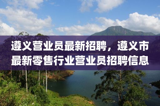 遵義營業(yè)員最新招聘，遵義市最新零售行業(yè)營業(yè)員招聘信息