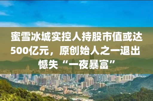 蜜雪冰城實控人持股市值或達(dá)500億元，原創(chuàng)始人之一退出 憾失“一夜暴富”