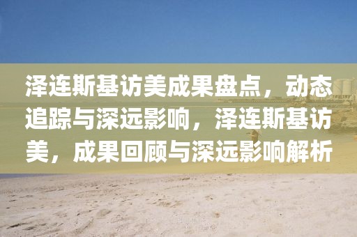 澤連斯基訪美成果盤(pán)點(diǎn)，動(dòng)態(tài)追蹤與深遠(yuǎn)影響，澤連斯基訪美，成果回顧與深遠(yuǎn)影響解析