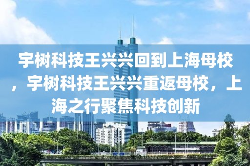 宇樹(shù)科技王興興回到上海母校，宇樹(shù)科技王興興重返母校，上海之行聚焦科技創(chuàng)新