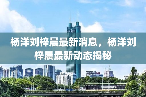 楊洋劉梓晨最新消息，楊洋劉梓晨最新動(dòng)態(tài)揭秘