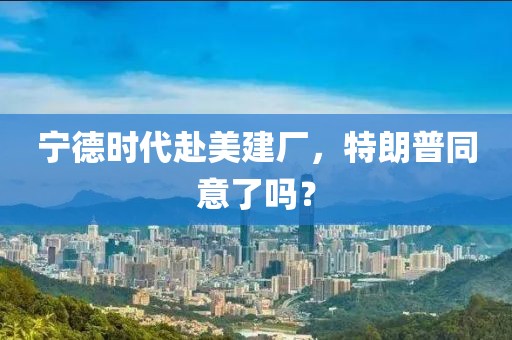 寧德時(shí)代赴美建廠，特朗普同意了嗎？