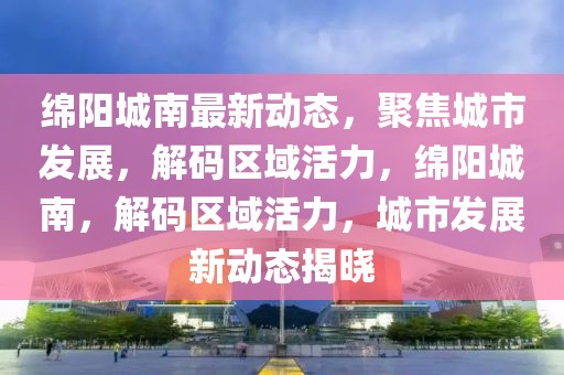 綿陽(yáng)城南最新動(dòng)態(tài)，聚焦城市發(fā)展，解碼區(qū)域活力，綿陽(yáng)城南，解碼區(qū)域活力，城市發(fā)展新動(dòng)態(tài)揭曉