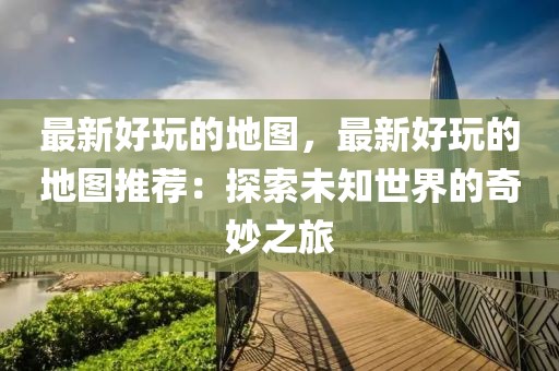 最新好玩的地圖，最新好玩的地圖推薦：探索未知世界的奇妙之旅