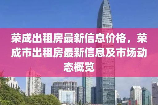 榮成出租房最新信息價(jià)格，榮成市出租房最新信息及市場(chǎng)動(dòng)態(tài)概覽