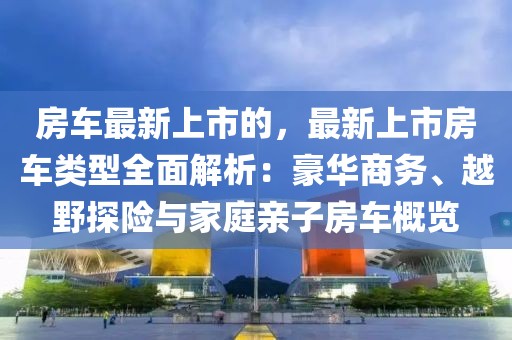 房車最新上市的，最新上市房車類型全面解析：豪華商務(wù)、越野探險(xiǎn)與家庭親子房車概覽