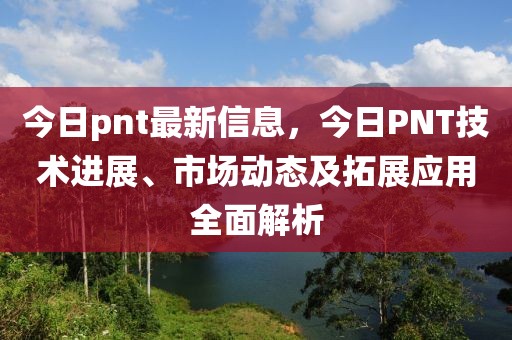 今日pnt最新信息，今日PNT技術(shù)進(jìn)展、市場動態(tài)及拓展應(yīng)用全面解析