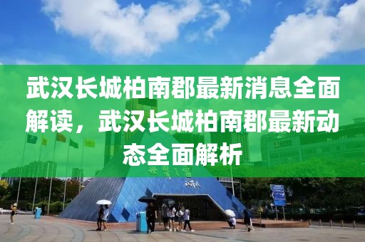 武漢長城柏南郡最新消息全面解讀，武漢長城柏南郡最新動態(tài)全面解析