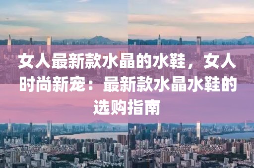 女人最新款水晶的水鞋，女人時(shí)尚新寵：最新款水晶水鞋的選購(gòu)指南