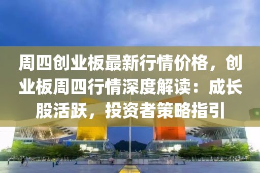 周四創(chuàng)業(yè)板最新行情價格，創(chuàng)業(yè)板周四行情深度解讀：成長股活躍，投資者策略指引
