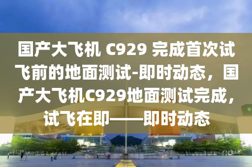 國產(chǎn)大飛機(jī) C929 完成首次試飛前的地面測試-即時(shí)動(dòng)態(tài)，國產(chǎn)大飛機(jī)C929地面測試完成，試飛在即——即時(shí)動(dòng)態(tài)