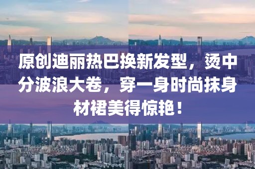 原創(chuàng)迪麗熱巴換新發(fā)型，燙中分波浪大卷，穿一身時尚抹身材裙美得驚艷！