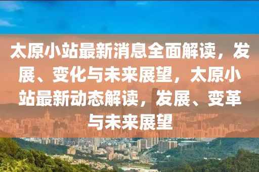 太原小站最新消息全面解讀，發(fā)展、變化與未來展望，太原小站最新動態(tài)解讀，發(fā)展、變革與未來展望
