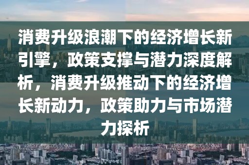 消費(fèi)升級浪潮下的經(jīng)濟(jì)增長新引擎，政策支撐與潛力深度解析，消費(fèi)升級推動下的經(jīng)濟(jì)增長新動力，政策助力與市場潛力探析