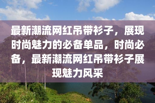最新潮流網(wǎng)紅吊帶衫子，展現(xiàn)時(shí)尚魅力的必備單品，時(shí)尚必備，最新潮流網(wǎng)紅吊帶衫子展現(xiàn)魅力風(fēng)采