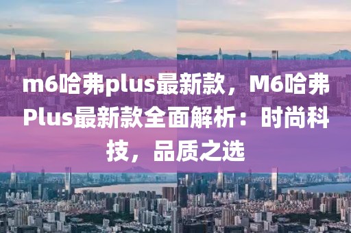 m6哈弗plus最新款，M6哈弗Plus最新款全面解析：時尚科技，品質(zhì)之選