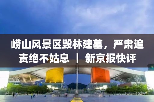 嶗山風景區(qū)毀林建墓，嚴肅追責絕不姑息 ｜ 新京報快評