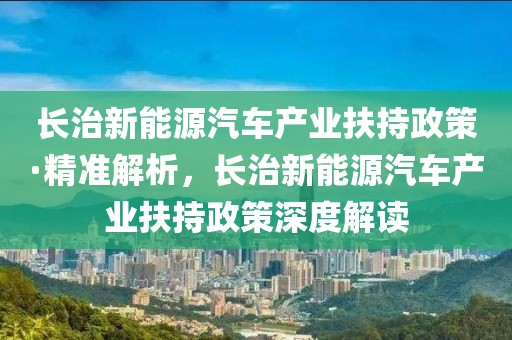 長(zhǎng)治新能源汽車產(chǎn)業(yè)扶持政策·精準(zhǔn)解析，長(zhǎng)治新能源汽車產(chǎn)業(yè)扶持政策深度解讀