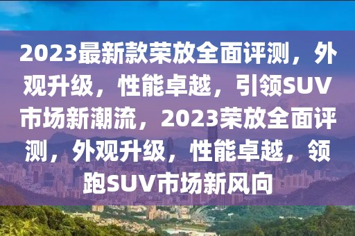 2023最新款榮放全面評測，外觀升級，性能卓越，引領SUV市場新潮流，2023榮放全面評測，外觀升級，性能卓越，領跑SUV市場新風向