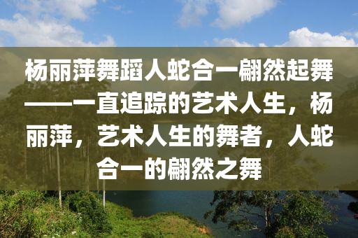 楊麗萍舞蹈人蛇合一翩然起舞——一直追蹤的藝術(shù)人生，楊麗萍，藝術(shù)人生的舞者，人蛇合一的翩然之舞