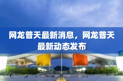 網(wǎng)龍普天最新消息，網(wǎng)龍普天最新動態(tài)發(fā)布