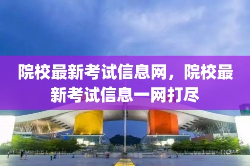 院校最新考試信息網(wǎng)，院校最新考試信息一網(wǎng)打盡
