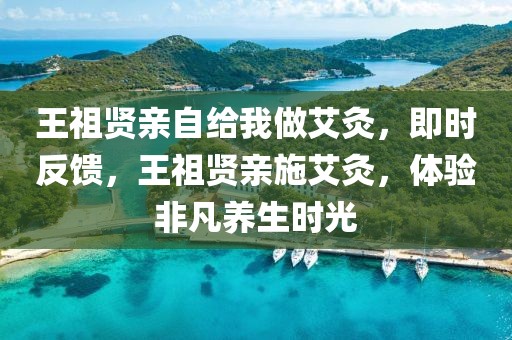 王祖賢親自給我做艾灸，即時(shí)反饋，王祖賢親施艾灸，體驗(yàn)非凡養(yǎng)生時(shí)光